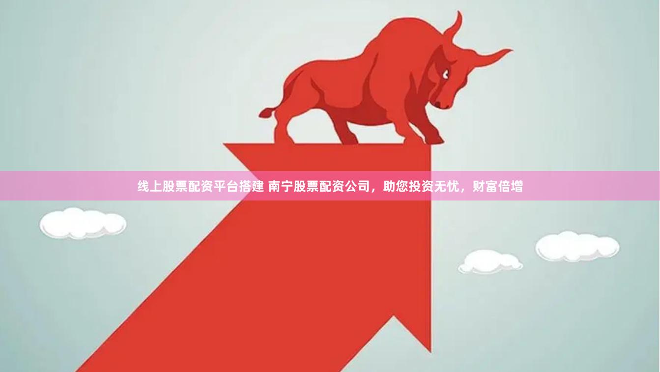 线上股票配资平台搭建 南宁股票配资公司，助您投资无忧，财富倍增