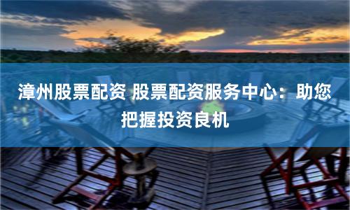 漳州股票配资 股票配资服务中心：助您把握投资良机