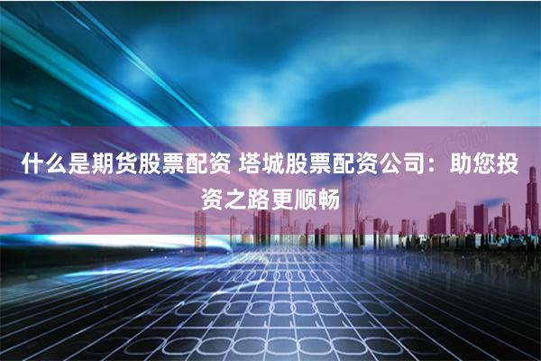 什么是期货股票配资 塔城股票配资公司：助您投资之路更顺畅