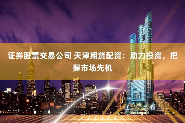 证券股票交易公司 天津期货配资：助力投资，把握市场先机
