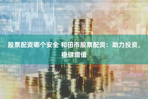股票配资哪个安全 和田市股票配资：助力投资，稳健增值