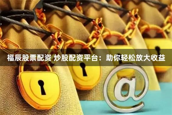 福辰股票配资 炒股配资平台：助你轻松放大收益
