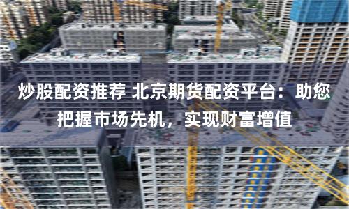 炒股配资推荐 北京期货配资平台：助您把握市场先机，实现财富增值