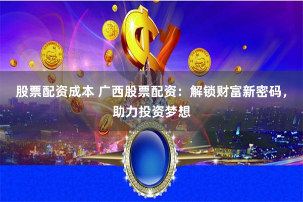 股票配资成本 广西股票配资：解锁财富新密码，助力投资梦想