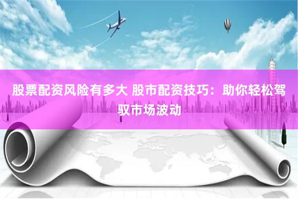 股票配资风险有多大 股市配资技巧：助你轻松驾驭市场波动