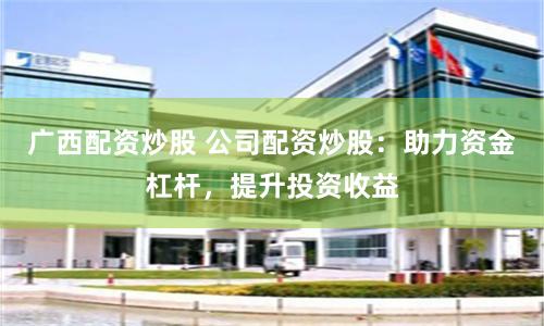 广西配资炒股 公司配资炒股：助力资金杠杆，提升投资收益