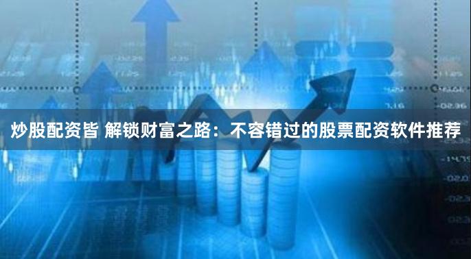 炒股配资皆 解锁财富之路：不容错过的股票配资软件推荐