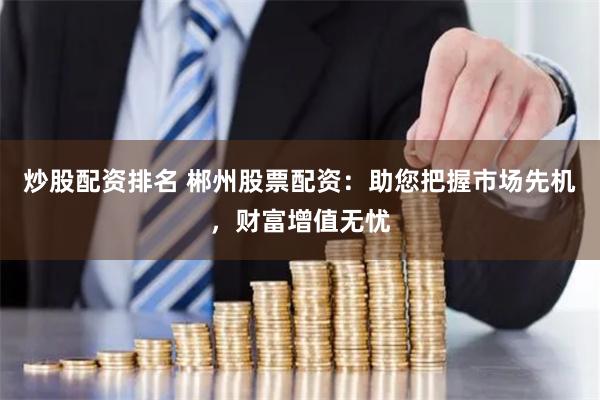 炒股配资排名 郴州股票配资：助您把握市场先机，财富增值无忧