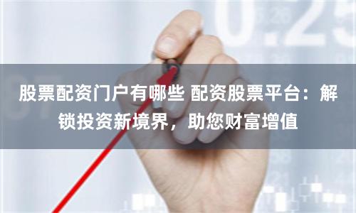 股票配资门户有哪些 配资股票平台：解锁投资新境界，助您财富增值