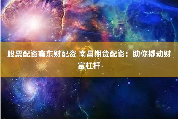 股票配资鑫东财配资 南昌期货配资：助你撬动财富杠杆