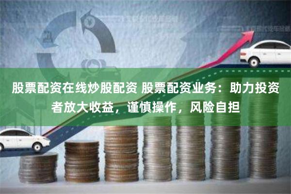 股票配资在线炒股配资 股票配资业务：助力投资者放大收益，谨慎操作，风险自担