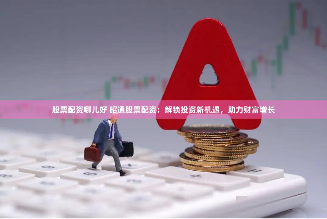 股票配资哪儿好 昭通股票配资：解锁投资新机遇，助力财富增长
