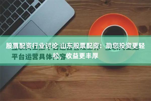 股票配资行业讨论 山东股票配资：助您投资更轻松，收益更丰厚