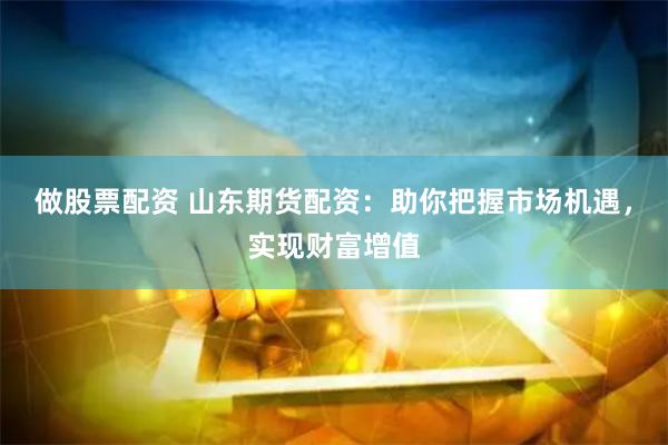 做股票配资 山东期货配资：助你把握市场机遇，实现财富增值