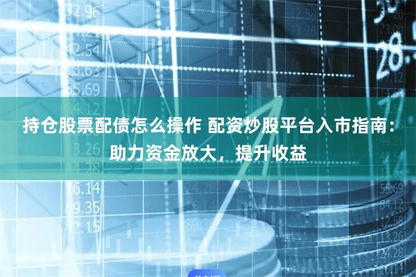持仓股票配债怎么操作 配资炒股平台入市指南：助力资金放大，提升收益