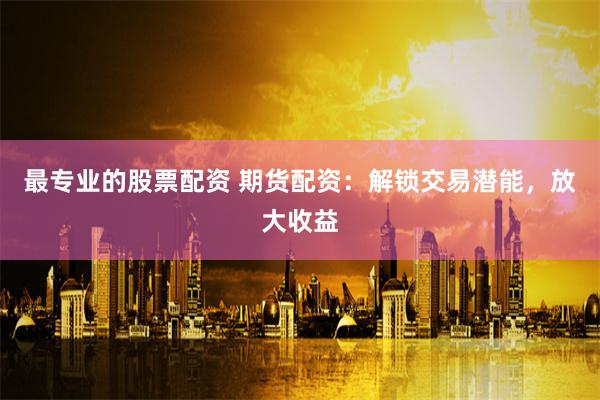 最专业的股票配资 期货配资：解锁交易潜能，放大收益