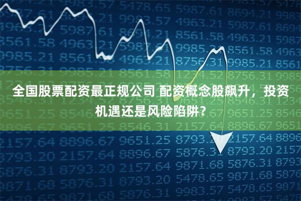 全国股票配资最正规公司 配资概念股飙升，投资机遇还是风险陷阱？