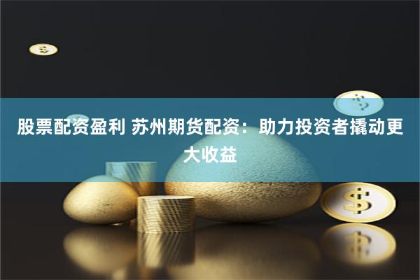 股票配资盈利 苏州期货配资：助力投资者撬动更大收益