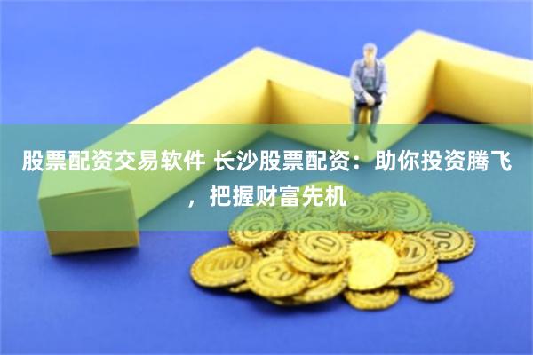 股票配资交易软件 长沙股票配资：助你投资腾飞，把握财富先机