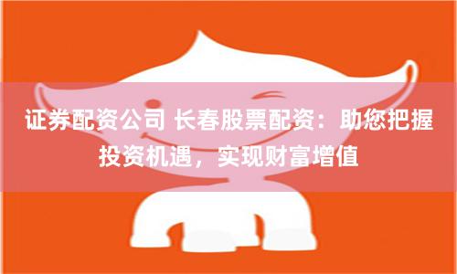 证券配资公司 长春股票配资：助您把握投资机遇，实现财富增值