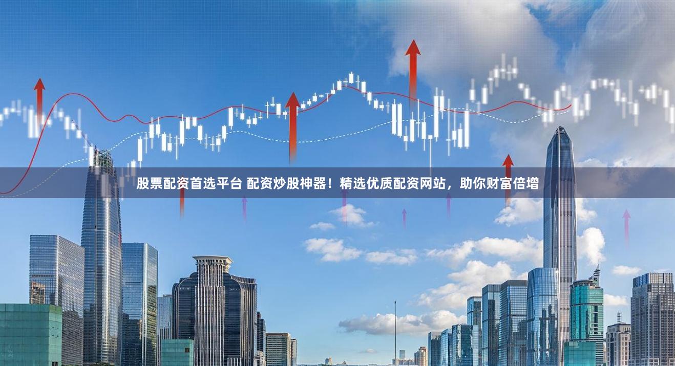股票配资首选平台 配资炒股神器！精选优质配资网站，助你财富倍增