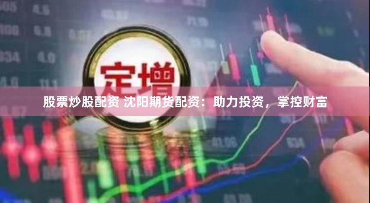 股票炒股配资 沈阳期货配资：助力投资，掌控财富