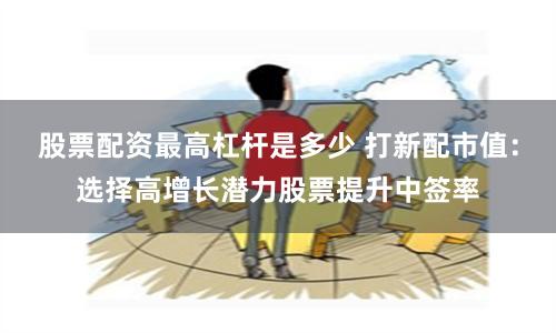 股票配资最高杠杆是多少 打新配市值：选择高增长潜力股票提升中签率