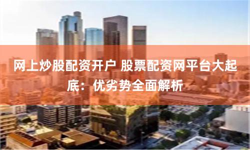 网上炒股配资开户 股票配资网平台大起底：优劣势全面解析