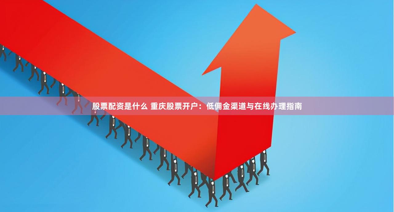 股票配资是什么 重庆股票开户：低佣金渠道与在线办理指南